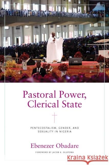 Pastoral Power, Clerical State: Pentecostalism, Gender, and Sexuality in Nigeria Ebenezer Obadare Jacob K. Olupona 9780268203139 University of Notre Dame Press