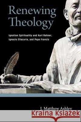 Renewing Theology: Ignatian Spirituality and Karl Rahner, Ignacio Ellacuría, and Pope Francis Ashley, J. Matthew 9780268203177 University of Notre Dame Press