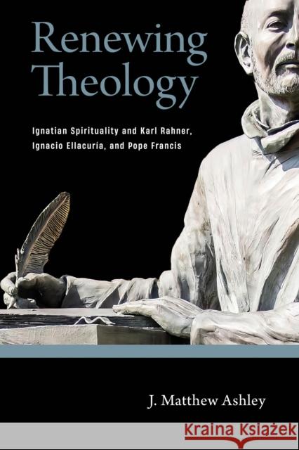 Renewing Theology: Ignatian Spirituality and Karl Rahner, Ignacio Ellacuria, and Pope Francis J. Matthew Ashley 9780268203184 University of Notre Dame Press