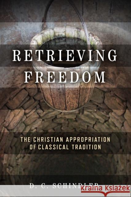 Retrieving Freedom: The Christian Appropriation of Classical Tradition D. C. Schindler 9780268203702 University of Notre Dame Press