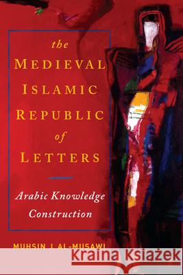 The Medieval Islamic Republic of Letters: Arabic Knowledge Construction Muhsin J. Al-Musawi 9780268204396 University of Notre Dame Press