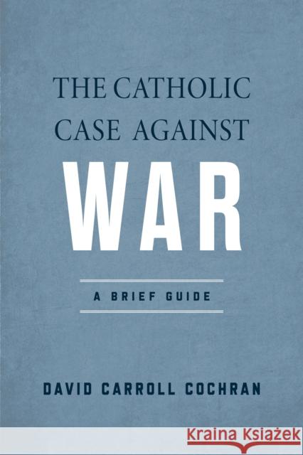 The Catholic Case Against War: A Brief Guide David Carroll Cochran 9780268207892 University of Notre Dame Press
