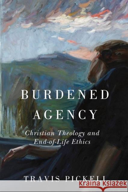 Burdened Agency: Christian Theology and End-Of-Life Ethics Travis Pickell 9780268208417 University of Notre Dame Press