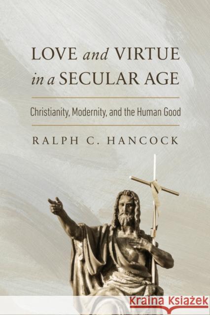 Love and Virtue in a Secular Age: Christianity, Modernity, and the Human Good Ralph C. Hancock 9780268210861 University of Notre Dame Press