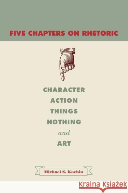 Five Chapters on Rhetoric: Character, Action, Things, Nothing, and Art Kochin, Michael S. 9780271034560 Penn State University Press