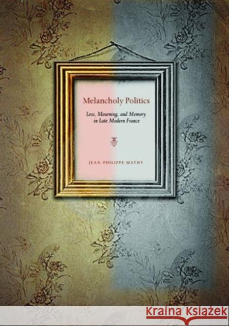 Melancholy Politics: Loss, Mourning, and Memory in Late Modern France Mathy, Jean-Philippe 9780271037837 Pennsylvania State University Press