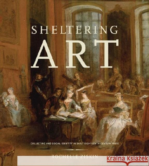 Sheltering Art: Collecting and Social Identity in Early Eighteenth-Century Paris Ziskin, Rochelle 9780271037851 Penn State University Press