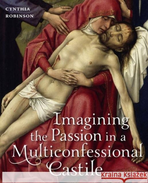 Imagining the Passion in a Multiconfessional Castile: The Virgin, Christ, Devotions, and Images in the Fourteenth and Fifteenth Centuries Robinson, Cynthia 9780271054100 Penn State University Press