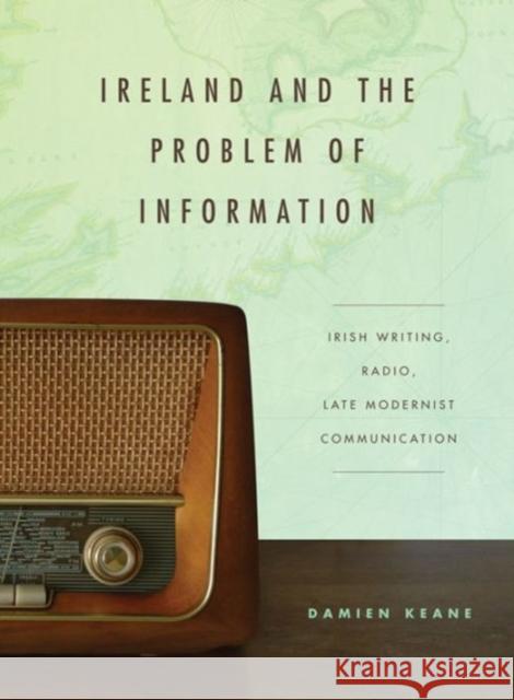 Ireland and the Problem of Information: Irish Writing, Radio, Late Modernist Communication Damien Keane 9780271064123 Penn State University Press