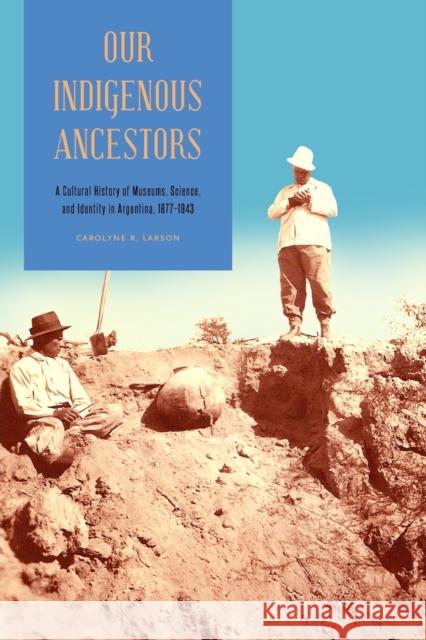 Our Indigenous Ancestors: A Cultural History of Museums, Science, and Identity in Argentina, 1877-1943 Carolyne R. Larson 9780271066974 Penn State University Press