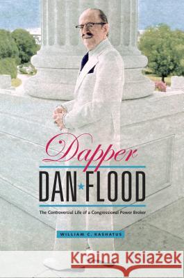 Dapper Dan Flood: The Controversial Life of a Congressional Power Broker William C. Kashatus 9780271067551