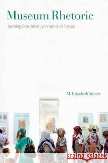 Museum Rhetoric: Building Civic Identity in National Spaces M. Elizabeth Weiser 9780271079035 Penn State University Press