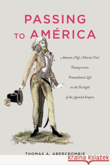 Passing to América: Antonio (Née María) Yta's Transgressive, Transatlantic Life in the Twilight of the Spanish Empire Abercrombie, Thomas A. 9780271081199 Penn State University Press