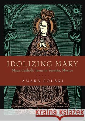 Idolizing Mary: Maya-Catholic Icons in Yucatán, Mexico Solari, Amara 9780271083322