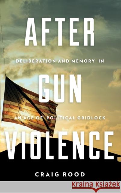 After Gun Violence: Deliberation and Memory in an Age of Political Gridlock Craig Rood 9780271083834 Penn State University Press