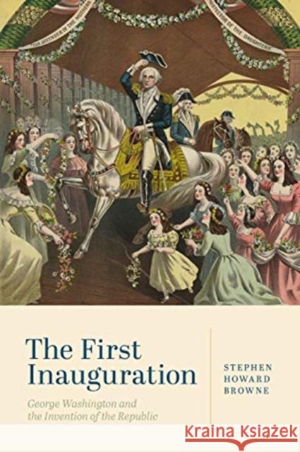 The First Inauguration: George Washington and the Invention of the Republic Stephen Howard Browne 9780271087276