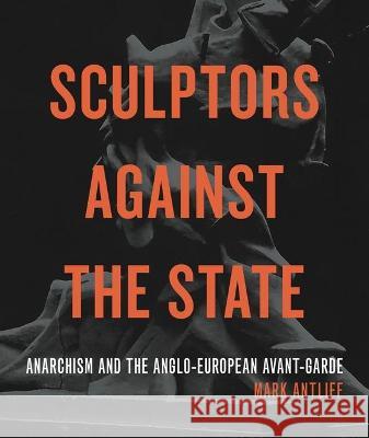 Sculptors Against the State: Anarchism and the Anglo-European Avant-Garde Mark Antliff 9780271089454 Penn State University Press