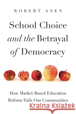 School Choice and the Betrayal of Democracy: How Market-Based Education Reform Fails Our Communities Robert Asen 9780271091396 Penn State University Press