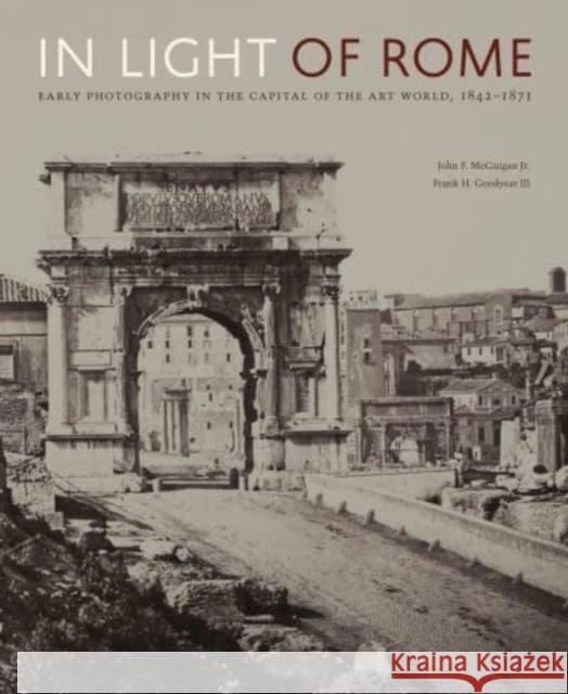 In Light of Rome: Early Photography in the Capital of the Art World, 1842-1871 John F. McGuiga Frank H. Goodyea Maria Francesca Bonetti 9780271094885 Penn State University Press