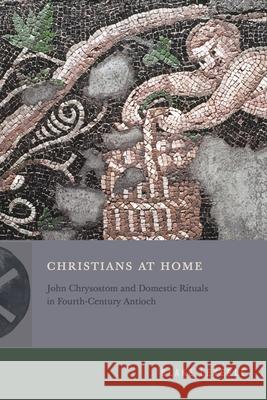 Christians at Home: John Chrysostom and Domestic Rituals in Fourth-Century Antioch Blake Leyerle 9780271097398 Penn State University Press