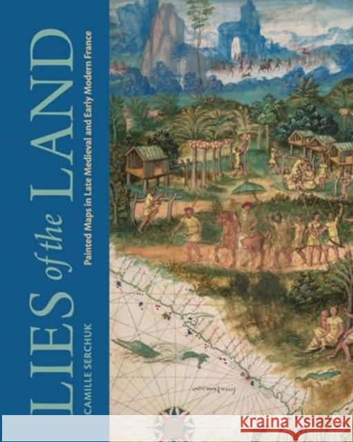 Lies of the Land: Painted Maps in Late Medieval and Early Modern France Camille Serchuk 9780271097732 Pennsylvania State University Press