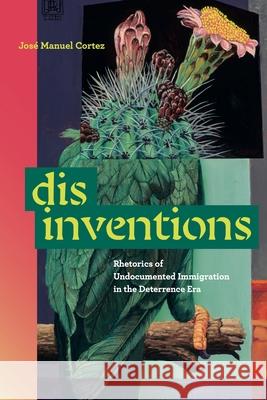 Disinventions: Rhetorics of Undocumented Immigration in the Deterrence Era Jose Manuel Cortez 9780271100234 Penn State University Press