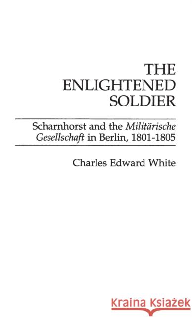 The Enlightened Soldier: Scharnhorst and the Militarische Gesellschaft in Berlin, 1801-1805 Charles Edward White 9780275929367 Praeger Publishers
