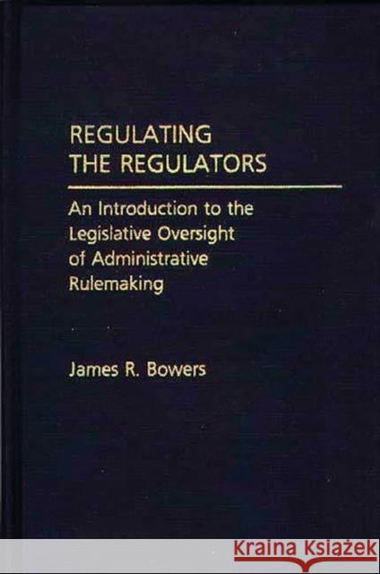 Regulating the Regulators: An Introduction to the Legislative Oversight of Administrative Rulemaking Bowers, James R. 9780275933548