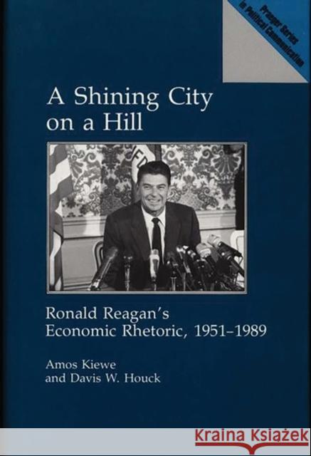 A Shining City on a Hill: Ronald Reagan's Economic Rhetoric, 1951-1989 Kiewe, Amos 9780275936341 Praeger Publishers