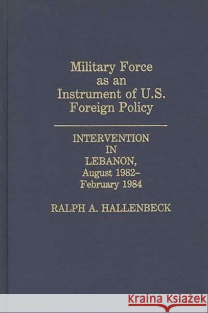 Military Force as an Instrument of U.S. Foreign Policy: Intervention in Lebanon, August 1982-February 1984 Hallenbeck, Ralph A. 9780275937102