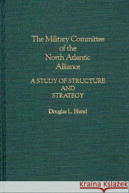 The Military Committee of the North Atlantic Alliance: A Study of Structure and Strategy Bland, Douglas 9780275937126 Praeger Publishers