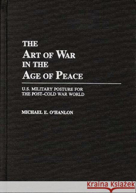 The Art of War in the Age of Peace: U.S. Military Posture for the Post-Cold War World Michael E. O'Hanlon 9780275942595 Praeger Publishers