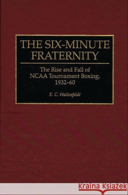 The Six-Minute Fraternity : The Rise and Fall of NCAA Tournament Boxing, 1932-60 E. C. Wallenfeldt 9780275948672 