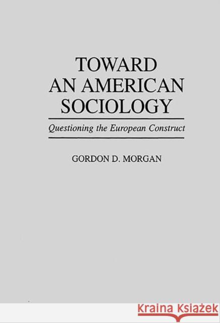 Toward an American Sociology: Questioning the European Construct Morgan, Gordon 9780275949990