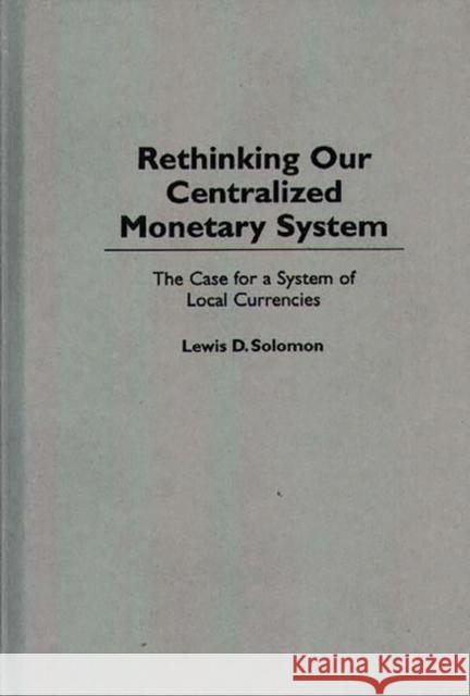 Rethinking our Centralized Monetary System : The Case for a System of Local Currencies Lewis D. Solomon 9780275953768 