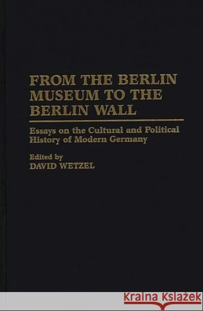From the Berlin Museum to the Berlin Wall: Essays on the Cultural and Political History of Modern Germany Wetzel, David 9780275954451