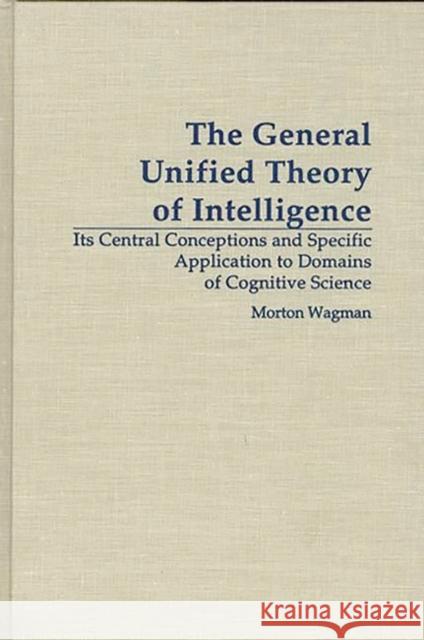 The General Unified Theory of Intelligence: Its Central Conceptions and Specific Application to Domains of Cognitive Science Wagman, Morton 9780275956226