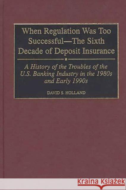 When Regulation Was Too Successful- The Sixth Decade of Deposit Insurance: A History of the Troubles of the U.S. Banking Industry in the 1980s and Ear Holland, David S. 9780275963569 Praeger Publishers