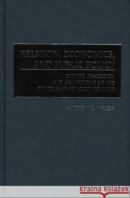 Religion, Economics, and Public Policy: Ironies, Tragedies, and Absurdities of the Contemporary Culture Wars Walsh, Andrew D. 9780275966119