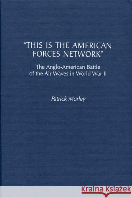 This Is the American Forces Network: The Anglo-American Battle of the Air Waves in World War II Morley, Patrick 9780275969011