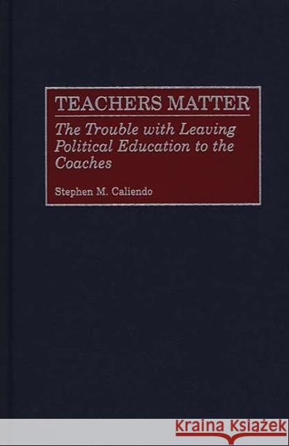 Teachers Matter : The Trouble with Leaving Political Education to the Coaches Stephen M. Caliendo 9780275969073 