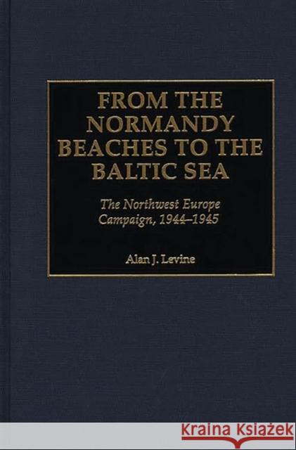 From the Normandy Beaches to the Baltic Sea: The Northwest Europe Campaign, 1944-1945 Levine, Alan 9780275969202