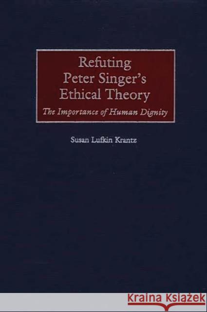 Refuting Peter Singer's Ethical Theory: The Importance of Human Dignity Krantz, Susan 9780275970833 Praeger Publishers