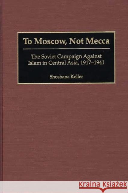 To Moscow, Not Mecca: The Soviet Campaign Against Islam in Central Asia, 1917-1941 Keller, Shoshana 9780275972387 Praeger Publishers