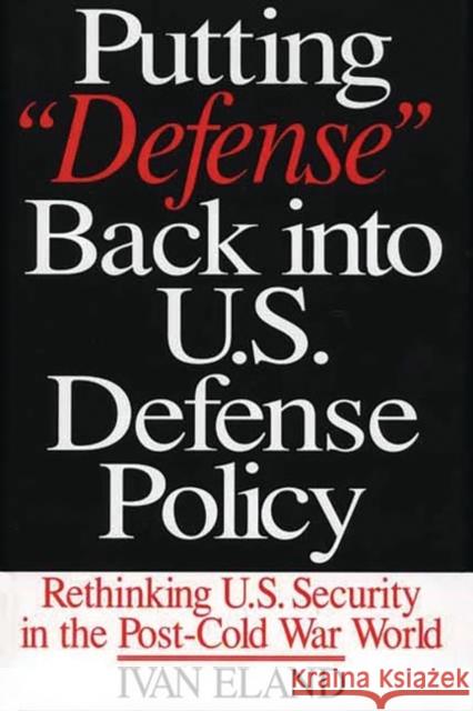 Putting Defense Back Into U.S. Defense Policy: Rethinking U.S. Security in the Post-Cold War World Eland, Ivan 9780275973483