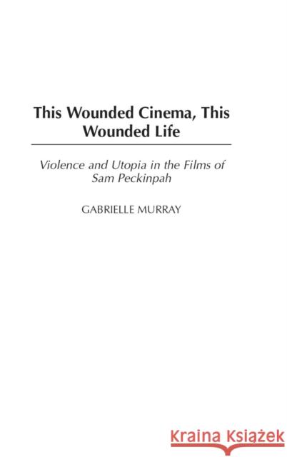 This Wounded Cinema, This Wounded Life: Violence and Utopia in the Films of Sam Peckinpah Murray, Gabrielle M. 9780275980580 Praeger Publishers