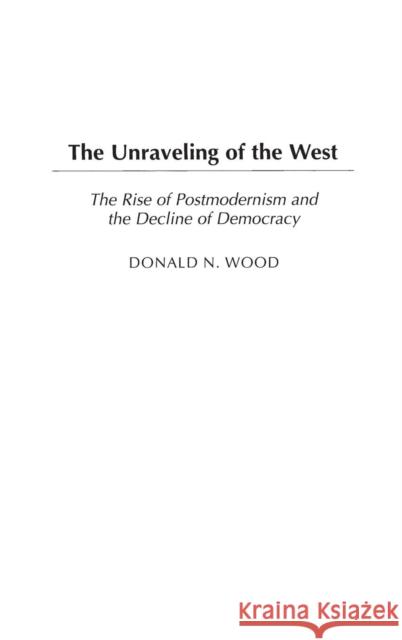 The Unraveling of the West: The Rise of Postmodernism and the Decline of Democracy Wood, Donald N. 9780275981044 Praeger Publishers