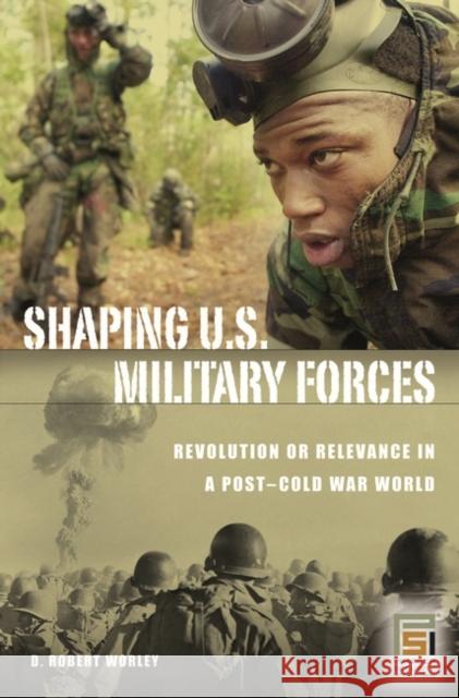 Shaping U.S. Military Forces: Revolution or Relevance in a Post-Cold War World Worley, D. Robert 9780275990312