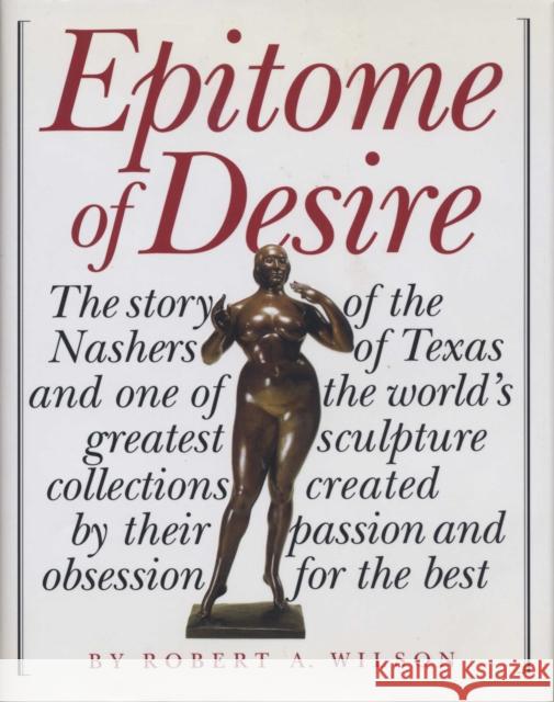 Epitome of Desire: The Story of the Nashers of Texas and One of the World's Greatest Sculpture Collections Created by Their Passion and O Robert A. Wilson 9780292702868 University of Texas Press
