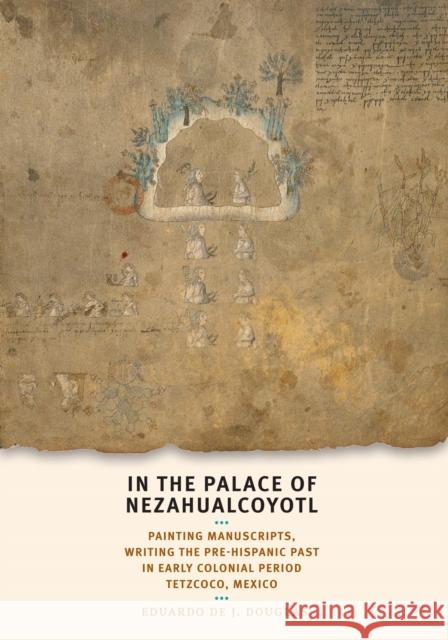 In the Palace of Nezahualcoyotl: Painting Manuscripts, Writing the Pre-Hispanic Past in Early Colonial Period Tetzcoco, Mexico Eduardo De J. Douglas 9780292721685 University of Texas Press